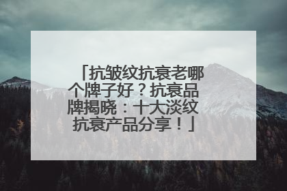 抗皱纹抗衰老哪个牌子好？抗衰品牌揭晓：十大淡纹抗衰产品分享！