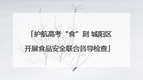 护航高考“食”刻 城阳区开展食品安全联合督导检查