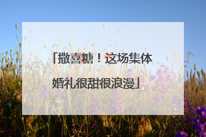 撒喜糖！这场集体婚礼很甜很浪漫