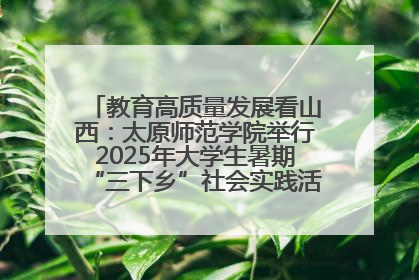 教育高质量发展看山西：太原师范学院举行2025年大学生暑期“三下乡”社会实践活动启动仪式