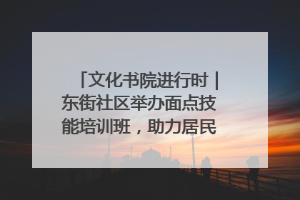 文化书院进行时｜东街社区举办面点技能培训班，助力居民就业创业！