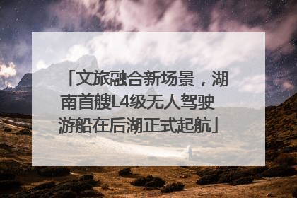 文旅融合新场景,湖南首艘L4级无人驾驶游船在后湖正式起航
