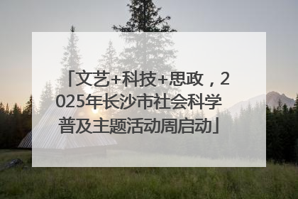 文艺+科技+思政，2025年长沙市社会科学普及主题活动周启动