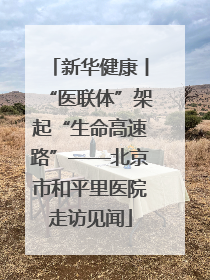 新华健康丨“医联体”架起“生命高速路”——北京市和平里医院走访见闻