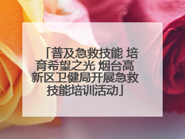 普及急救技能 培育希望之光 烟台高新区卫健局开展急救技能培训活动