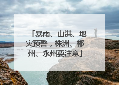暴雨、山洪、地灾预警，株洲、郴州、永州要注意