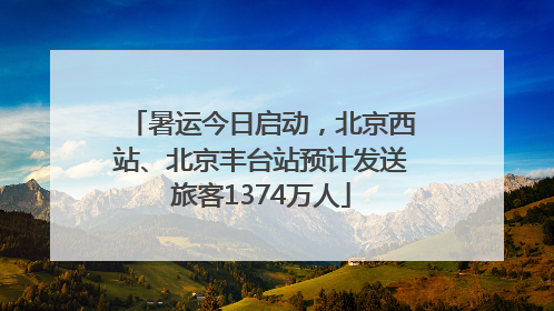 暑运今日启动，北京西站、北京丰台站预计发送旅客1374万人