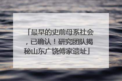 最早的史前母系社会，已确认！研究团队揭秘山东广饶傅家遗址