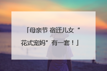 母亲节 宿迁儿女“花式宠妈”有一套！