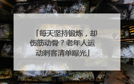 每天坚持锻炼，却伤筋动骨？老年人运动刺客清单曝光