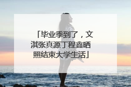 毕业季到了，文淇张真源丁程鑫晒照结束大学生活