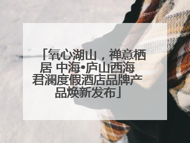 氧心湖山，禅意栖居 中海•庐山西海君澜度假酒店品牌产品焕新发布