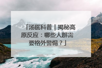 汤医科普｜揭秘高原反应：哪些人群需要格外警惕？