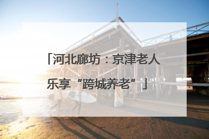 河北廊坊：京津老人乐享“跨城养老”