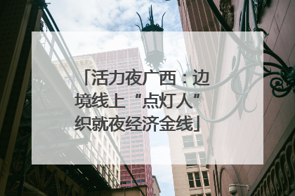 活力夜广西：边境线上“点灯人”织就夜经济金线