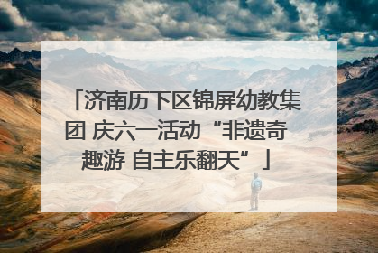 济南历下区锦屏幼教集团 庆六一活动“非遗奇趣游 自主乐翻天”