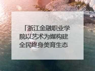 浙江金融职业学院以艺术为媒构建全民终身美育生态——校社联动共谱美育新篇章