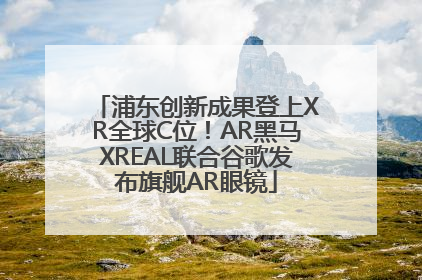 浦东创新成果登上XR全球C位！AR黑马XREAL联合谷歌发布旗舰AR眼镜
