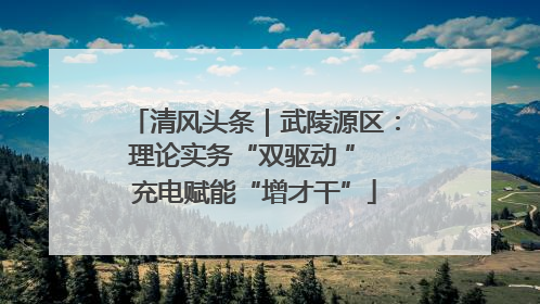 清风头条｜武陵源区：理论实务“双驱动 ” 充电赋能“增才干”