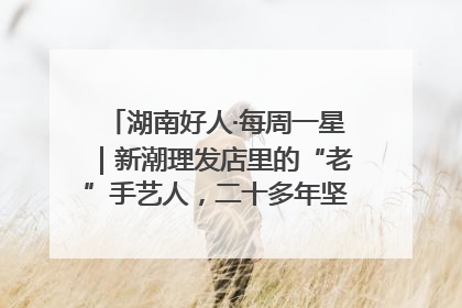 湖南好人·每周一星｜新潮理发店里的“老”手艺人，二十多年坚持5元理发不涨价