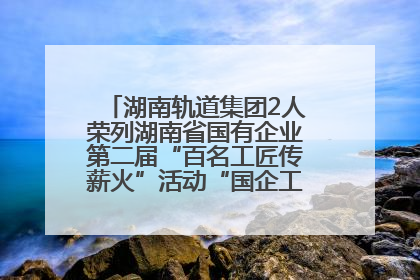 湖南轨道集团2人荣列湖南省国有企业第二届“百名工匠传薪火”活动“国企工匠”人才宣传名单