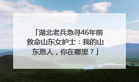 湖北老兵急寻46年前救命山东女护士：我的山东恩人，你在哪里？