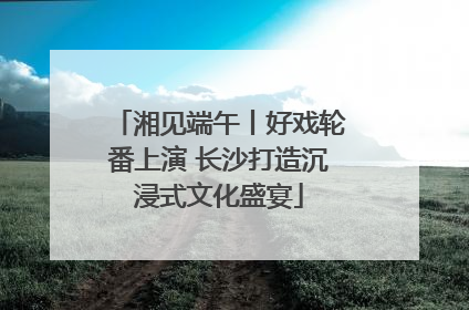 湘见端午丨好戏轮番上演 长沙打造沉浸式文化盛宴