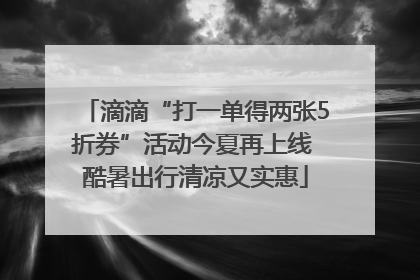滴滴“打一单得两张5折券”活动今夏再上线 酷暑出行清凉又实惠