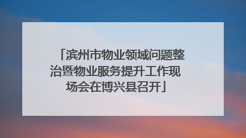滨州市物业领域问题整治暨物业服务提升工作现场会在博兴县召开