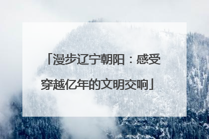 漫步辽宁朝阳：感受穿越亿年的文明交响