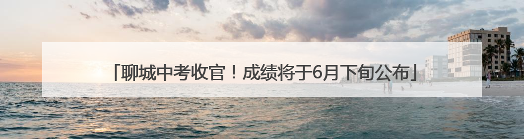 聊城中考收官！成绩将于6月下旬公布