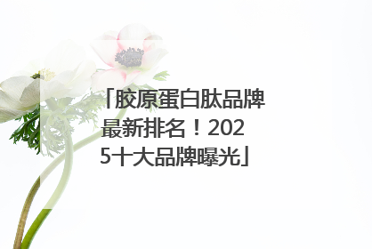 胶原蛋白肽品牌最新排名！2025十大品牌曝光