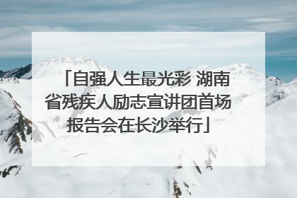 自强人生最光彩 湖南省残疾人励志宣讲团首场报告会在长沙举行