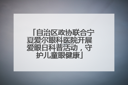 自治区政协联合宁夏爱尔眼科医院开展爱眼日科普活动，守护儿童眼健康