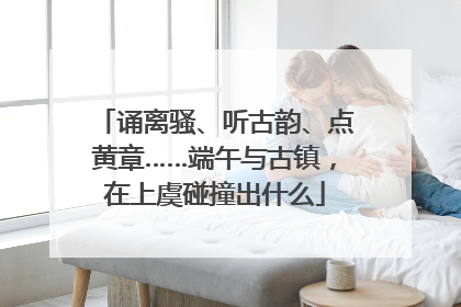 诵离骚、听古韵、点黄章……端午与古镇，在上虞碰撞出什么