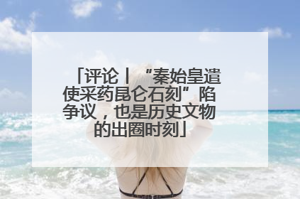 评论丨“秦始皇遣使采药昆仑石刻”陷争议，也是历史文物的出圈时刻
