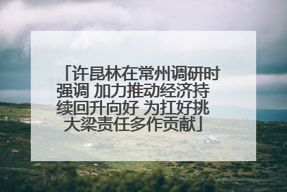 许昆林在常州调研时强调 加力推动经济持续回升向好 为扛好挑大梁责任多作贡献