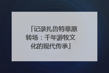 记录扎鲁特草原转场：千年游牧文化的现代传承