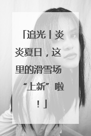 追光丨炎炎夏日，这里的滑雪场“上新”啦！