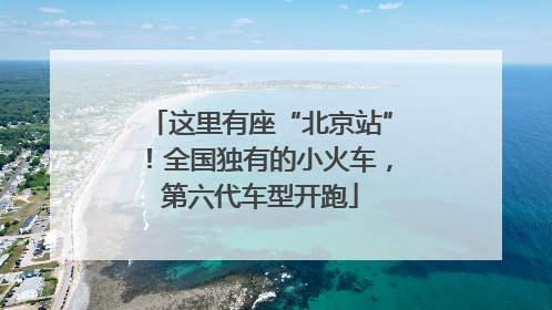 这里有座“北京站”！全国独有的小火车，第六代车型开跑