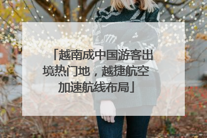 越南成中国游客出境热门地，越捷航空加速航线布局