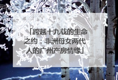 跨越十九载的生命之约：非洲母女两代人的广州产房情缘