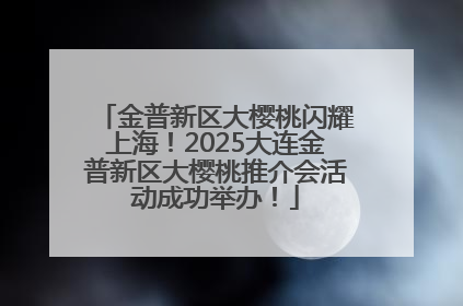 金普新区大樱桃闪耀上海！2025大连金普新区大樱桃推介会活动成功举办！