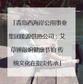 青岛西海岸公用事业集团能源供热公司：艾草锤敲响健康节拍 传统文化在指尖传承