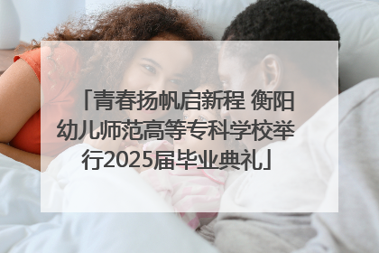 青春扬帆启新程 衡阳幼儿师范高等专科学校举行2025届毕业典礼