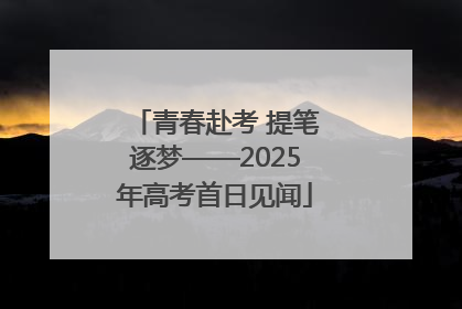 青春赴考 提笔逐梦——2025年高考首日见闻