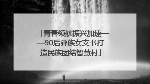 青春领航振兴加速——90后彝族女支书打造民族团结智慧村
