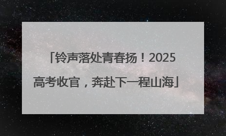 铃声落处青春扬！2025高考收官，奔赴下一程山海