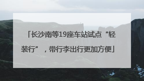 长沙南等19座车站试点“轻装行”，带行李出行更加方便