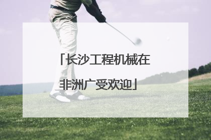 长沙工程机械在非洲广受欢迎